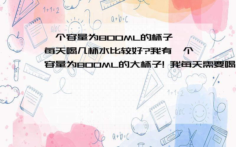 一个容量为800ML的杯子,每天喝几杯水比较好?我有一个容量为800ML的大杯子! 我每天需要喝几杯比较好? 因为平时大家都说每天八杯水~~ 我要用这杯子喝八杯,我非得淹死.