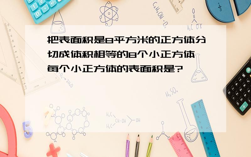 把表面积是8平方米的正方体分切成体积相等的8个小正方体,每个小正方体的表面积是?