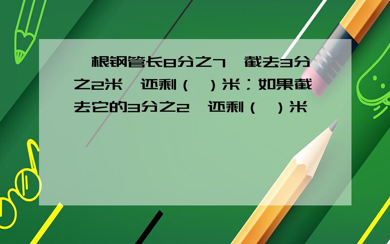 一根钢管长8分之7,截去3分之2米,还剩（ ）米；如果截去它的3分之2,还剩（ ）米