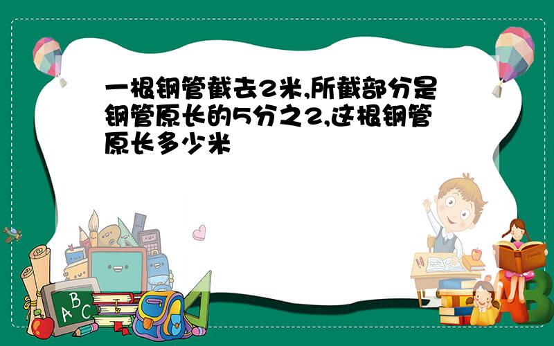 一根钢管截去2米,所截部分是钢管原长的5分之2,这根钢管原长多少米