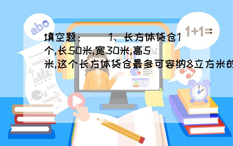 填空题：　　1、长方体货仓1个,长50米,宽30米,高5米,这个长方体货仓最多可容纳8立方米的正方体货箱( )填空题：　　1、长方体货仓1个,长50米,宽30米,高5米,这个长方体货仓最多可容纳8立方米