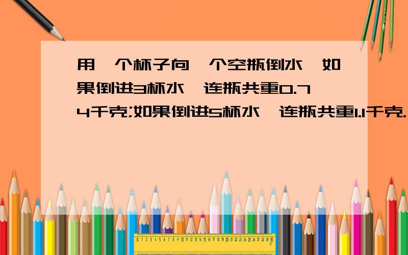 用一个杯子向一个空瓶倒水,如果倒进3杯水,连瓶共重0.74千克;如果倒进5杯水,连瓶共重1.1千克.一杯水和这个瓶子各重多少千克?