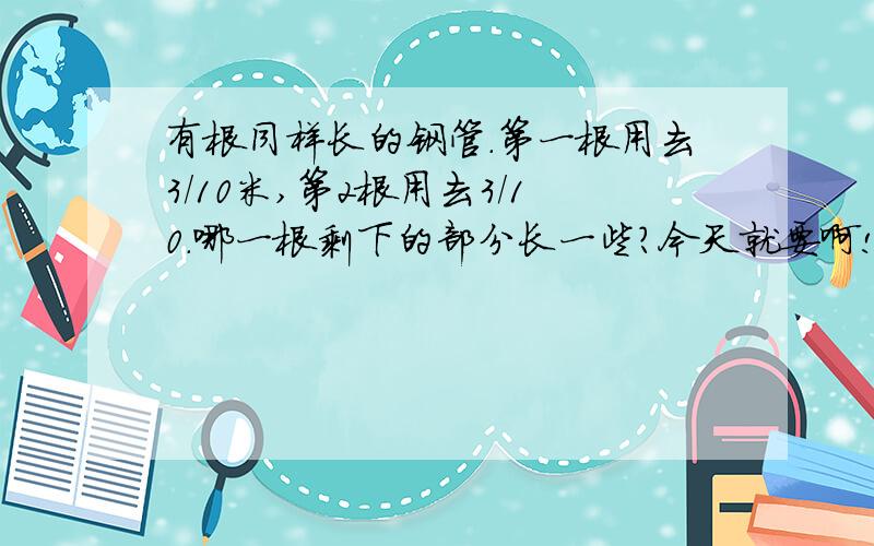 有根同样长的钢管.第一根用去3/10米,第2根用去3/10.哪一根剩下的部分长一些?今天就要啊!.,.