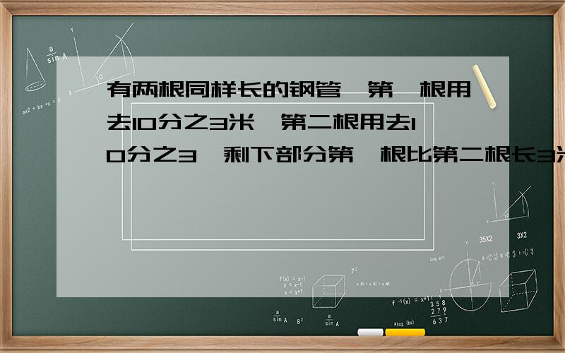 有两根同样长的钢管,第一根用去10分之3米,第二根用去10分之3,剩下部分第一根比第二根长3米,第二根钢管原来长多少米?今天之内!