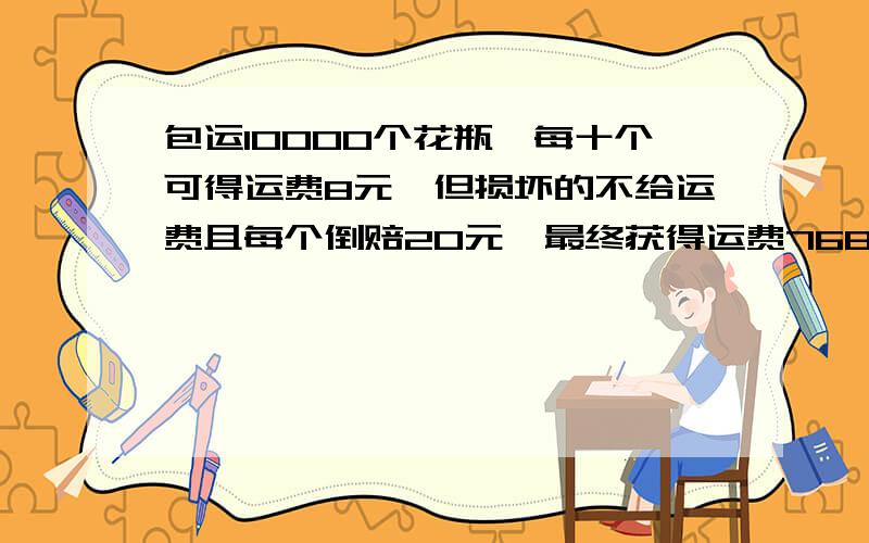 包运10000个花瓶,每十个可得运费8元,但损坏的不给运费且每个倒赔20元,最终获得运费7688元.损坏多少个