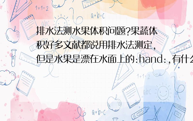 排水法测水果体积问题?果蔬体积好多文献都说用排水法测定,但是水果是漂在水面上的:hand:,有什么比较好的办法解决,求有经验者的指导.:hand:另外量杯的刻度比较大,体积测出来就读到10ml,感