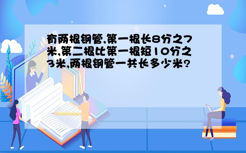 有两根钢管,第一根长8分之7米,第二根比第一根短10分之3米,两根钢管一共长多少米?