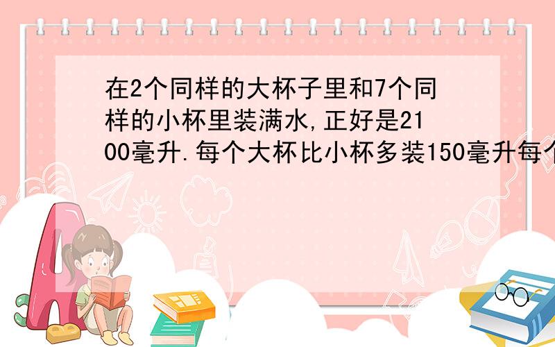 在2个同样的大杯子里和7个同样的小杯里装满水,正好是2100毫升.每个大杯比小杯多装150毫升每个大杯和每个小杯各装多少毫升?不要用方程