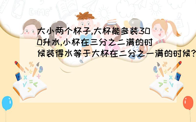 大小两个杯子,大杯能多装300升水,小杯在三分之二满的时候装得水等于大杯在二分之一满的时候?大小两个杯子,大杯能多装300升水,小杯在三分之二满的时候装得水等于大杯在二分之一满的时