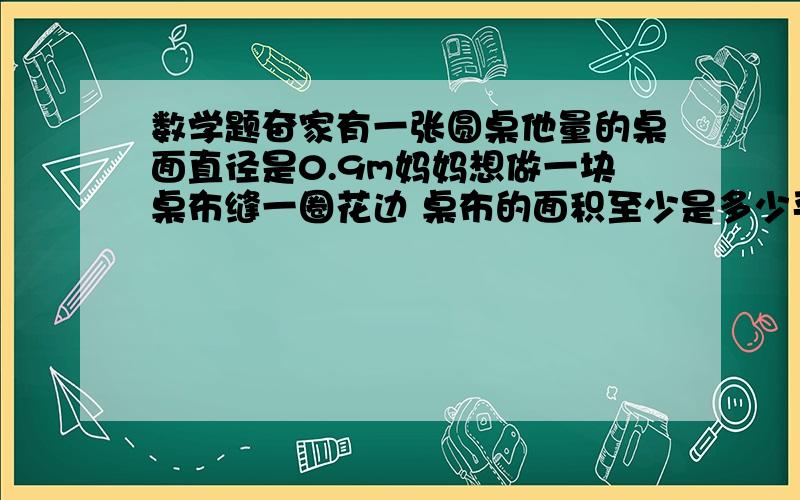 数学题奋家有一张圆桌他量的桌面直径是0.9m妈妈想做一块桌布缝一圈花边 桌布的面积至少是多少平方米 花边长至少多少m 得数保留两位小数