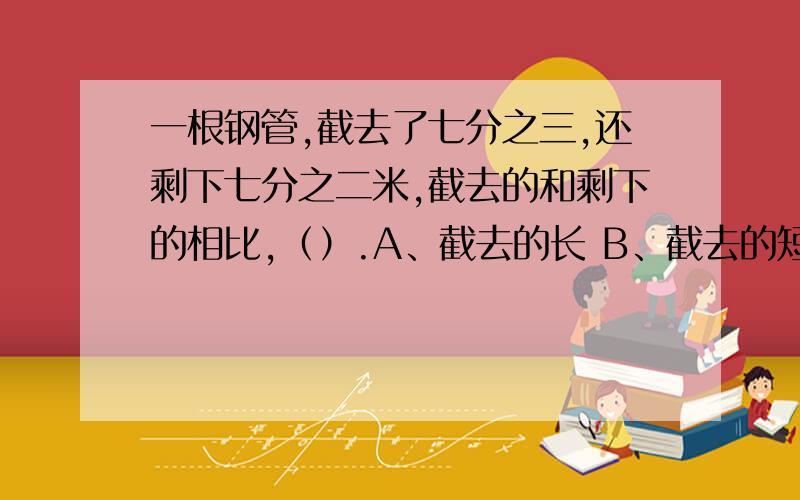 一根钢管,截去了七分之三,还剩下七分之二米,截去的和剩下的相比,（）.A、截去的长 B、截去的短 C、一样长 D、无法比较