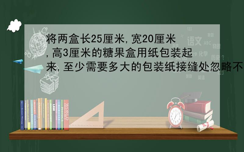 将两盒长25厘米,宽20厘米,高3厘米的糖果盒用纸包装起来,至少需要多大的包装纸接缝处忽略不计 （是两个长方体拼起来的）