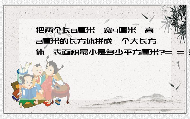 把两个长8厘米、宽4厘米、高2厘米的长方体拼成一个大长方体,表面积最小是多少平方厘米?= = 是不是160昂..