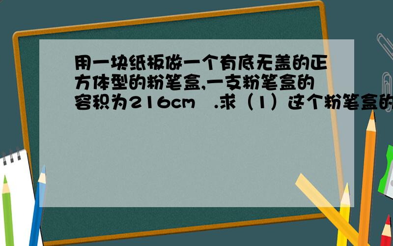 用一块纸板做一个有底无盖的正方体型的粉笔盒,一支粉笔盒的容积为216cm².求（1）这个粉笔盒的棱长（2）这块纸板至少要多大面积