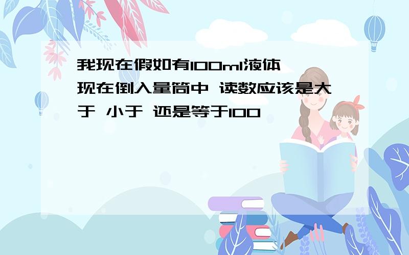 我现在假如有100ml液体 现在倒入量筒中 读数应该是大于 小于 还是等于100