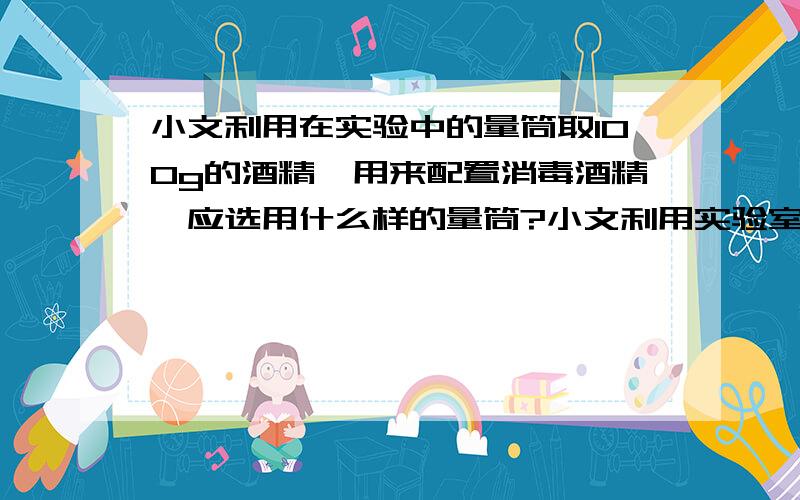 小文利用在实验中的量筒取100g的酒精,用来配置消毒酒精,应选用什么样的量筒?小文利用实验室中的量筒量取100g酒精,用来配制消毒酒精,可供选择的量筒有四个不同的型号,要保证准确,应选择?