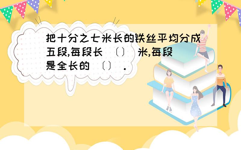 把十分之七米长的铁丝平均分成五段,每段长 〔〕 米,每段是全长的 〔〕 .