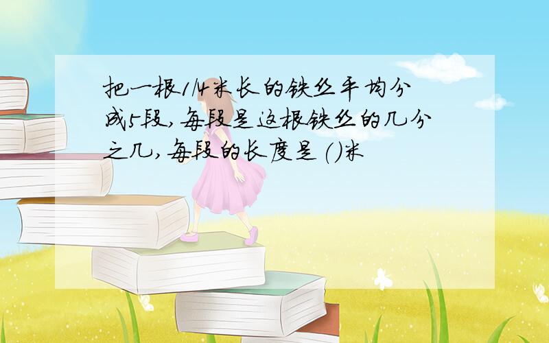 把一根1/4米长的铁丝平均分成5段,每段是这根铁丝的几分之几,每段的长度是()米