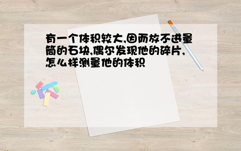 有一个体积较大,因而放不进量筒的石块,偶尔发现他的碎片,怎么样测量他的体积