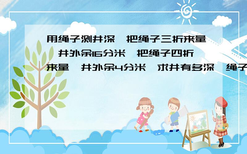 用绳子测井深,把绳子三折来量,井外余16分米,把绳子四折来量,井外余4分米,求井有多深,绳子有多长?