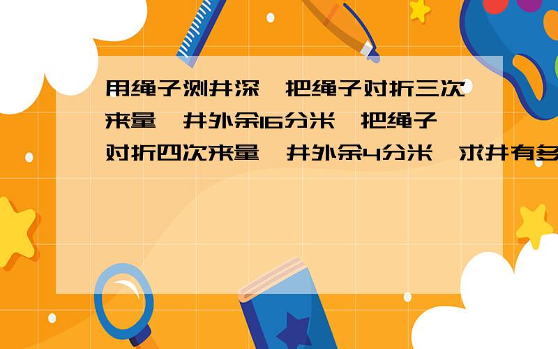 用绳子测井深,把绳子对折三次来量,井外余16分米,把绳子对折四次来量,井外余4分米,求井有多深,绳子有多长.是对折