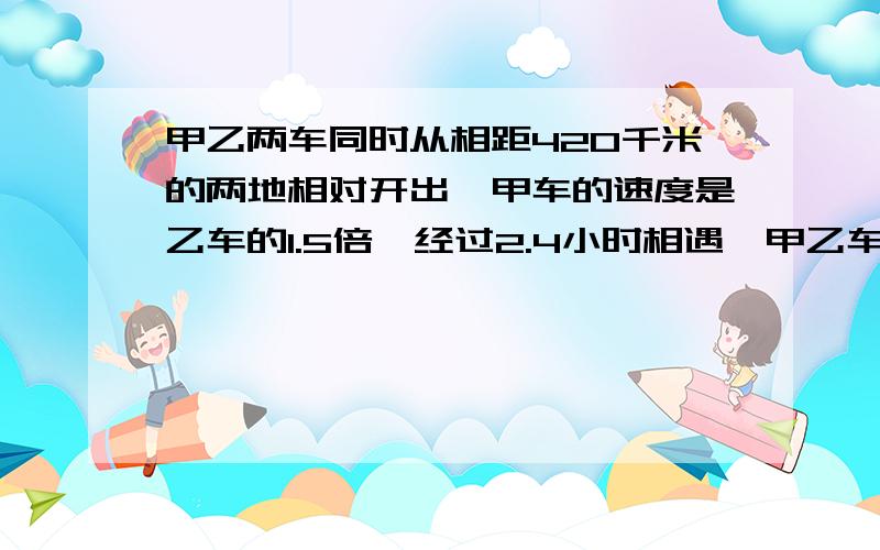 甲乙两车同时从相距420千米的两地相对开出,甲车的速度是乙车的1.5倍,经过2.4小时相遇,甲乙车每小时各行