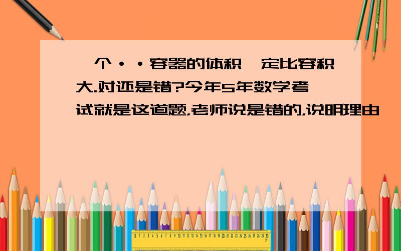 一个··容器的体积一定比容积大.对还是错?今年5年数学考试就是这道题，老师说是错的，说明理由