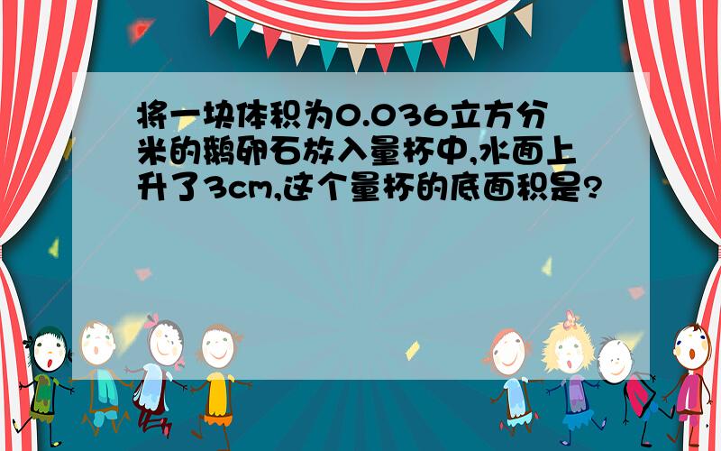 将一块体积为0.036立方分米的鹅卵石放入量杯中,水面上升了3cm,这个量杯的底面积是?