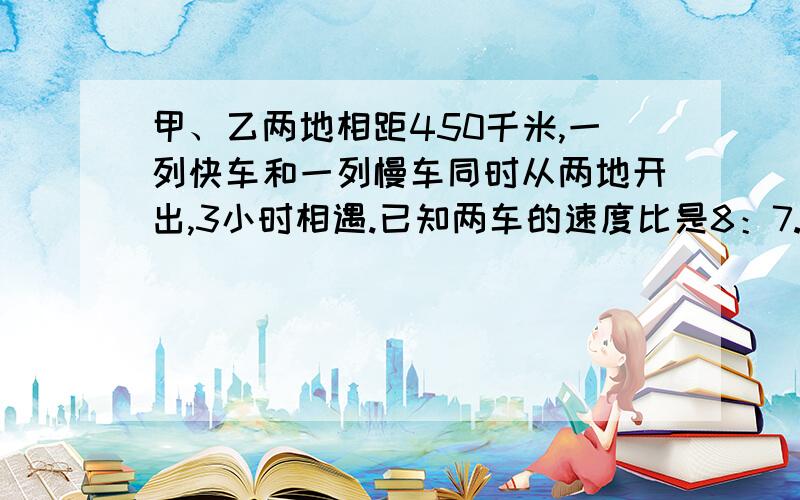 甲、乙两地相距450千米,一列快车和一列慢车同时从两地开出,3小时相遇.已知两车的速度比是8：7.两列火车每小时各行驶多少千米?