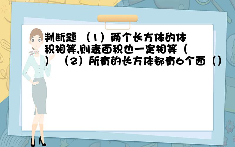 判断题 （1）两个长方体的体积相等,则表面积也一定相等（） （2）所有的长方体都有6个面（） （3）长判断题（1）两个长方体的体积相等,则表面积也一定相等（）（2）所有的长方体都有6