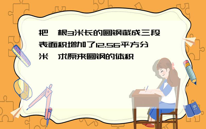 把一根3米长的圆钢截成三段,表面积增加了12.56平方分米,求原来圆钢的体积