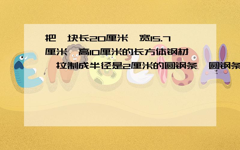 把一块长20厘米,宽15.7厘米,高10厘米的长方体钢材,拉制成半径是2厘米的圆钢条,圆钢条的长是多少?