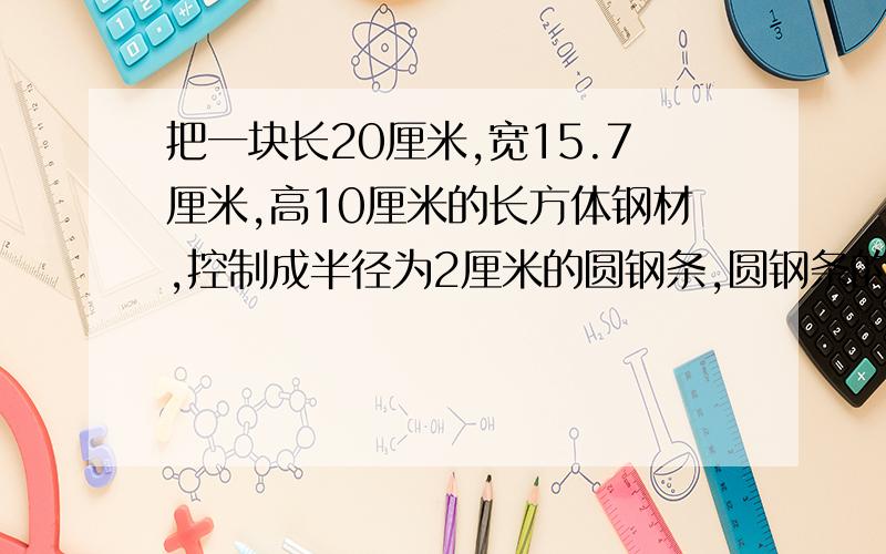 把一块长20厘米,宽15.7厘米,高10厘米的长方体钢材,控制成半径为2厘米的圆钢条,圆钢条的长是多少?大（控制过程中钢材体积不变）