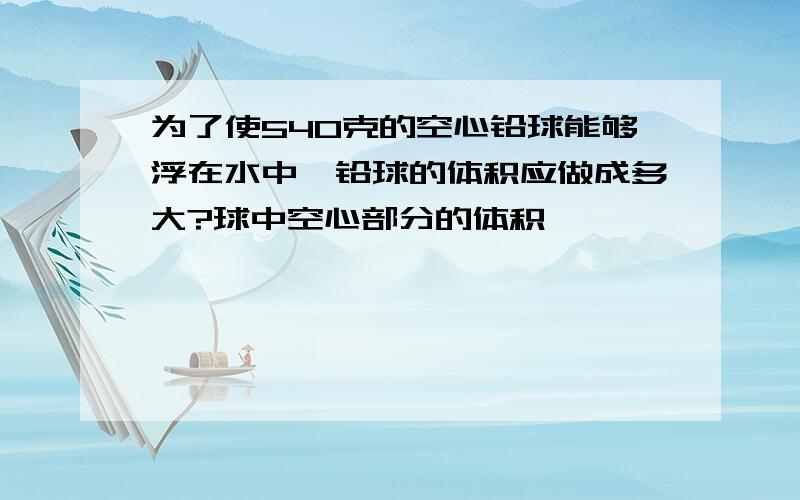 为了使540克的空心铅球能够浮在水中,铅球的体积应做成多大?球中空心部分的体积