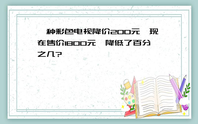 一种彩色电视降价200元,现在售价1800元,降低了百分之几?