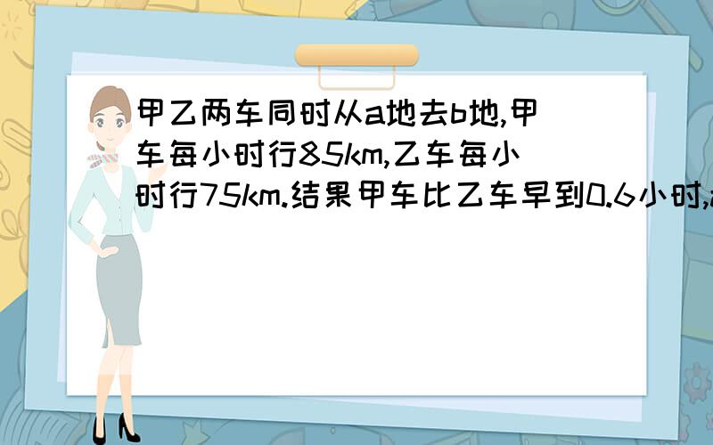 甲乙两车同时从a地去b地,甲车每小时行85km,乙车每小时行75km.结果甲车比乙车早到0.6小时,ab两地地距离