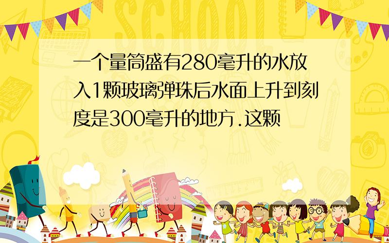 一个量筒盛有280毫升的水放入1颗玻璃弹珠后水面上升到刻度是300毫升的地方.这颗