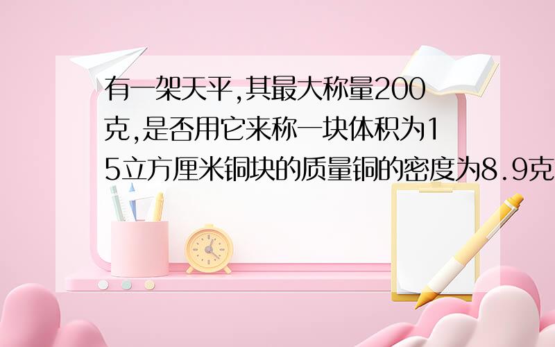 有一架天平,其最大称量200克,是否用它来称一块体积为15立方厘米铜块的质量铜的密度为8.9克每立方厘米已知：求：解：答：