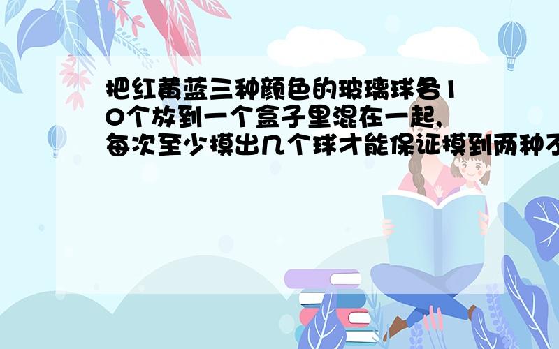 把红黄蓝三种颜色的玻璃球各10个放到一个盒子里混在一起,每次至少摸出几个球才能保证摸到两种不同颜色的球?至少摸出几个球保证有两对同色球出现为什么?,大哥大姐们,五分钟内,