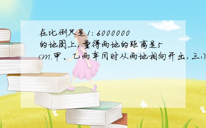 在比例尺是1:6000000的地图上,量得两地的距离是5cm.甲、乙两车同时从两地相向开出,三小时后相遇.已知已知甲、乙两车的速度比是2:3.甲、乙两车每小时各行多少千米?