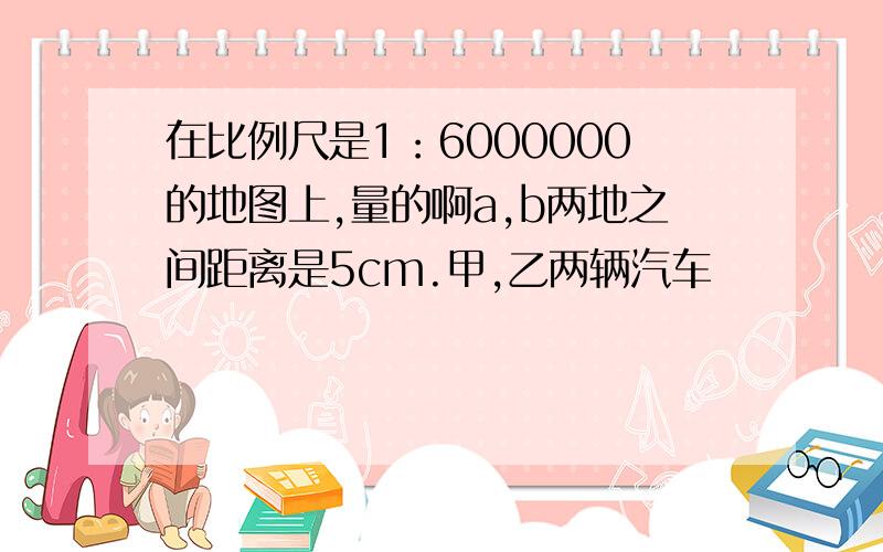 在比例尺是1：6000000的地图上,量的啊a,b两地之间距离是5cm.甲,乙两辆汽车