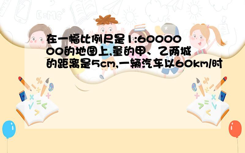 在一幅比例尺是1:6000000的地图上,量的甲、乙两城的距离是5cm,一辆汽车以60km/时