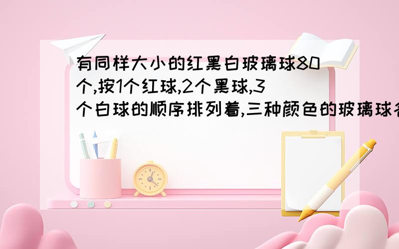 有同样大小的红黑白玻璃球80个,按1个红球,2个黑球,3个白球的顺序排列着,三种颜色的玻璃球各占总数的几分之几?第65个玻璃球是什么颜色