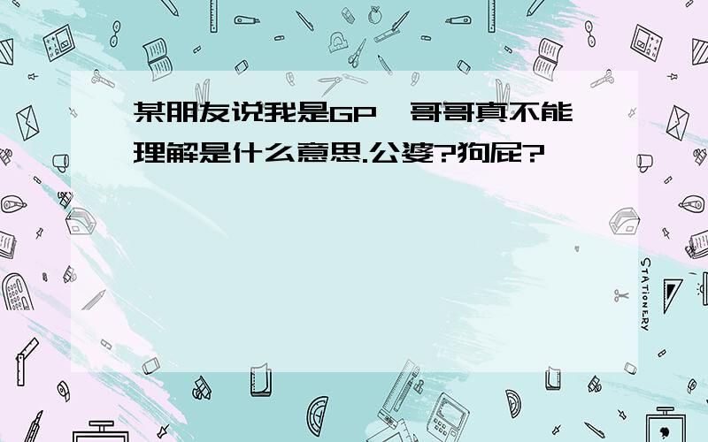 某朋友说我是GP,哥哥真不能理解是什么意思.公婆?狗屁?…