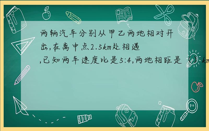 两辆汽车分别从甲乙两地相对开出,在离中点2.5km处相遇,已知两车速度比是5:4,两地相距是（）km