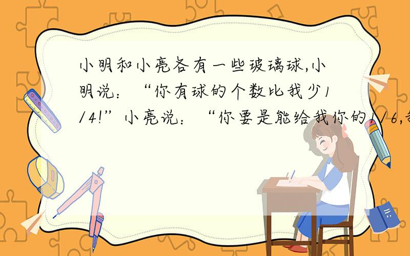 小明和小亮各有一些玻璃球,小明说：“你有球的个数比我少1/4!”小亮说：“你要是能给我你的1/6,我就比你多2个了.”小明原有玻璃球多少个?