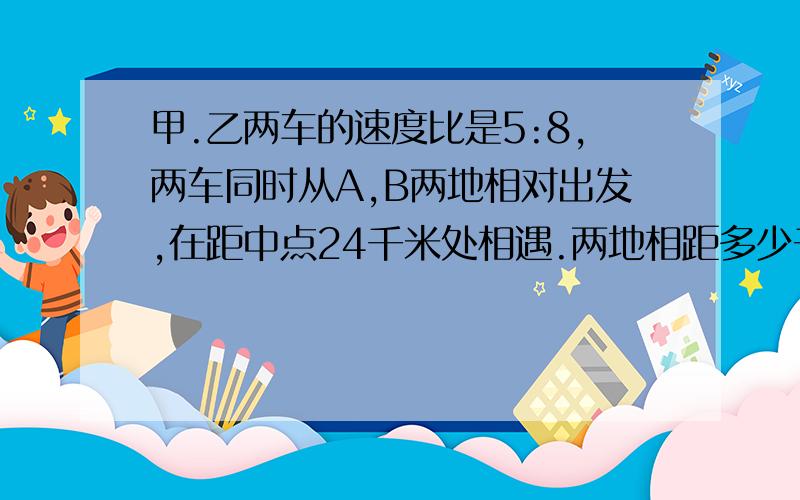 甲.乙两车的速度比是5:8,两车同时从A,B两地相对出发,在距中点24千米处相遇.两地相距多少千米?急！！！！！！！！！！！！！！！！！！！！！！！！