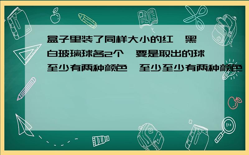 盒子里装了同样大小的红,黑,白玻璃球各2个,要是取出的球至少有两种颜色,至少至少有两种颜色,至少取出