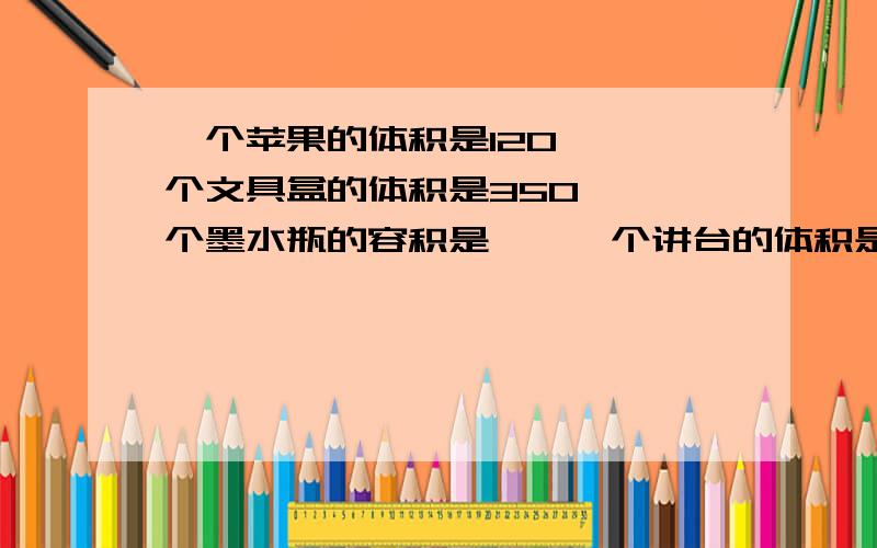 一个苹果的体积是120【】一个文具盒的体积是350【】一个墨水瓶的容积是【】一个讲台的体积是600【】一个教室的空间是180【】一个粮仓能容纳粮食400【】一本现代汉语词典体积是1500【】一