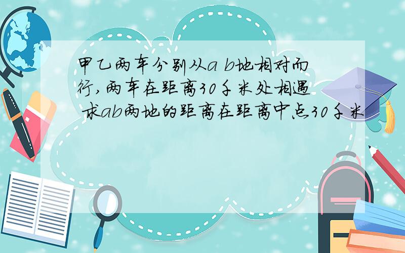 甲乙两车分别从a b地相对而行,两车在距离30千米处相遇 求ab两地的距离在距离中点30千米